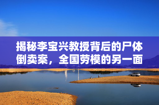 揭秘李宝兴教授背后的尸体倒卖案，全国劳模的另一面真相