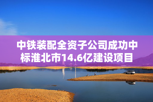 中铁装配全资子公司成功中标淮北市14.6亿建设项目