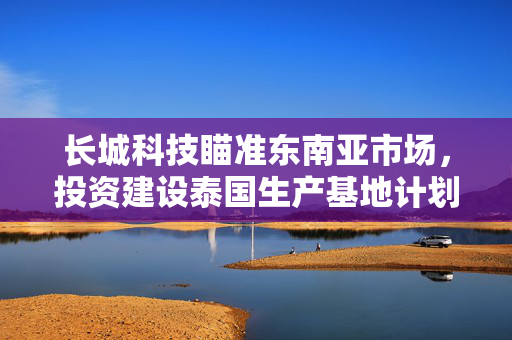长城科技瞄准东南亚市场，投资建设泰国生产基地计划投资不超6000万美元