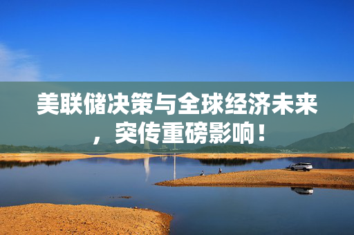 美联储决策与全球经济未来，突传重磅影响！