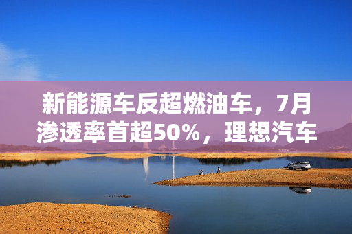 新能源车反超燃油车，7月渗透率首超50%，理想汽车崭露头角