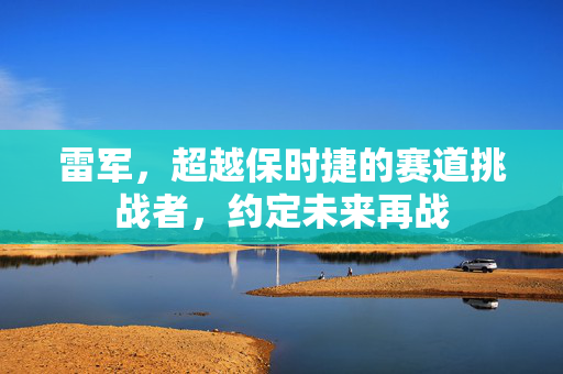雷军，超越保时捷的赛道挑战者，约定未来再战