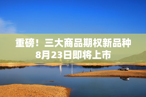 重磅！三大商品期权新品种8月23日即将上市