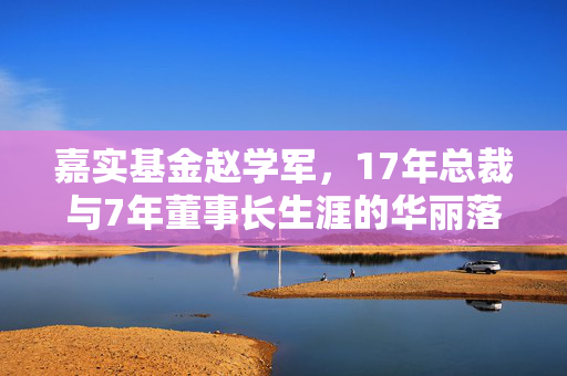 嘉实基金赵学军，17年总裁与7年董事长生涯的华丽落幕