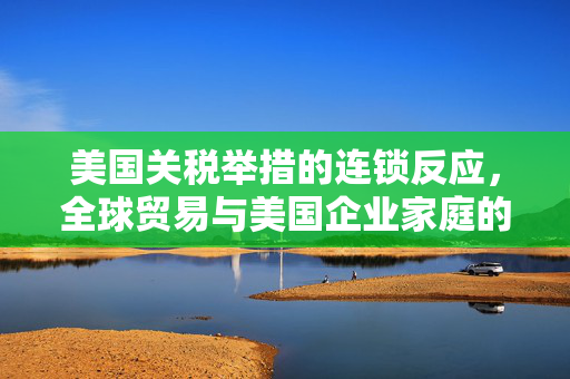 美国关税举措的连锁反应，全球贸易与美国企业家庭的双重压力压力增大，外媒警觉