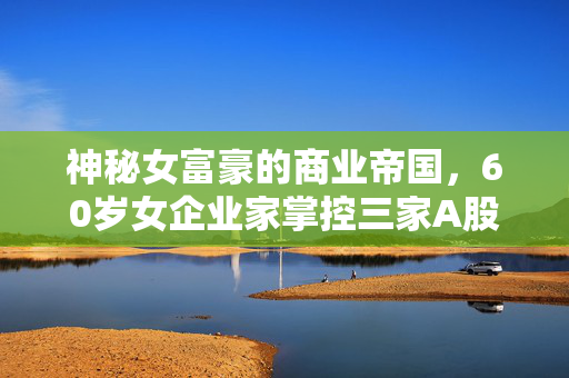 神秘女富豪的商业帝国，60岁女企业家掌控三家A股公司