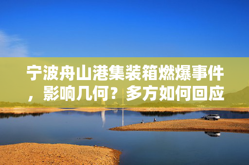 宁波舟山港集装箱燃爆事件，影响几何？多方如何回应？