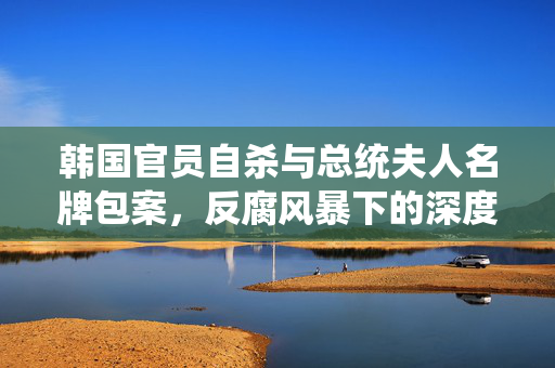 韩国官员自杀与总统夫人名牌包案，反腐风暴下的深度解析