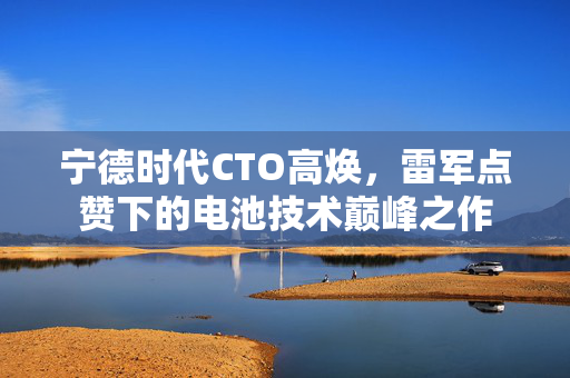 宁德时代CTO高焕，雷军点赞下的电池技术巅峰之作