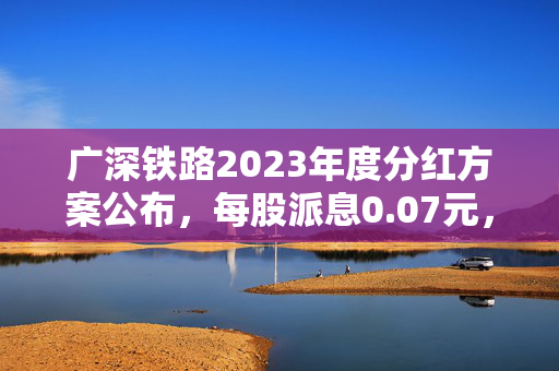 广深铁路2023年度分红方案公布，每股派息0.07元，稳健回报彰显企业实力