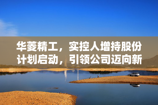 华菱精工，实控人增持股份计划启动，引领公司迈向新篇章