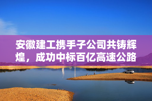 安徽建工携手子公司共铸辉煌，成功中标百亿高速公路项目