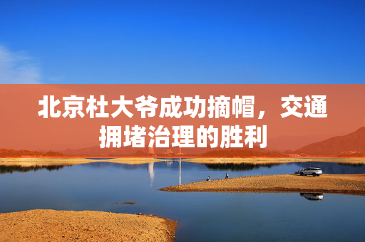 北京杜大爷成功摘帽，交通拥堵治理的胜利