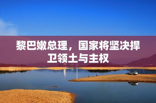 黎巴嫩总理，国家将坚决捍卫领土与主权