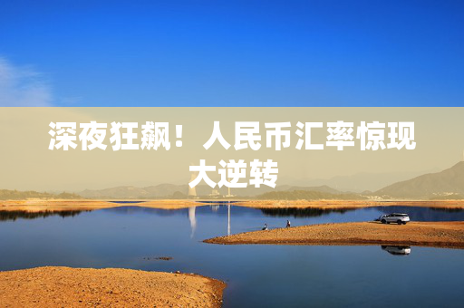 深夜狂飙！人民币汇率惊现大逆转