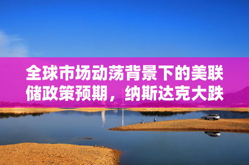 全球市场动荡背景下的美联储政策预期，纳斯达克大跌如何影响？