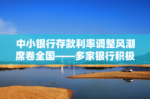 中小银行存款利率调整风潮席卷全国——多家银行积极响应