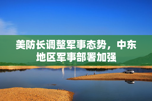 美防长调整军事态势，中东地区军事部署加强