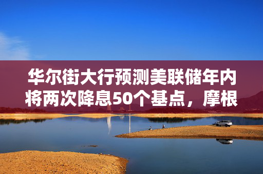 华尔街大行预测美联储年内将两次降息50个基点，摩根大通与花旗的观点
