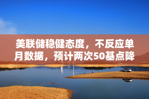 美联储稳健态度，不反应单月数据，预计两次50基点降息的预测与观点综述