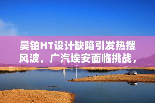 昊铂HT设计缺陷引发热搜风波,广汽埃安面临挑战,卷动之路如何前行? 昊铂HT设计缺陷引发热搜风波,广汽埃安面临挑战,卷动之路如何前行?