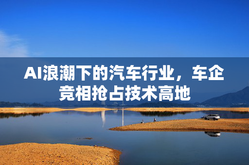 AI浪潮下的汽车行业，车企竞相抢占技术高地