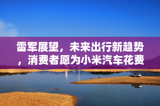 雷军展望，未来出行新趋势，消费者愿为小米汽车花费50多万