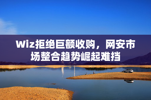 Wiz拒绝巨额收购，网安市场整合趋势崛起难挡