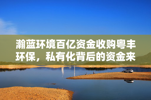 瀚蓝环境百亿资金收购粤丰环保，私有化背后的资金来源解析