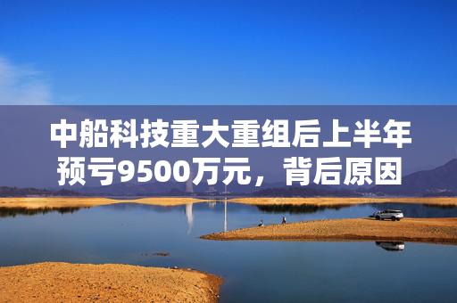 中船科技重大重组后上半年预亏9500万元，背后原因及展望分析