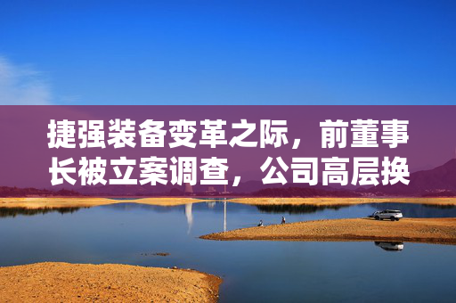 捷强装备变革之际，前董事长被立案调查，公司高层换血重整旗鼓