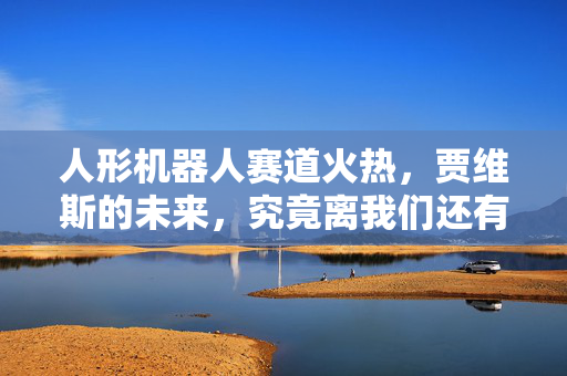 人形机器人赛道火热，贾维斯的未来，究竟离我们还有多远？
