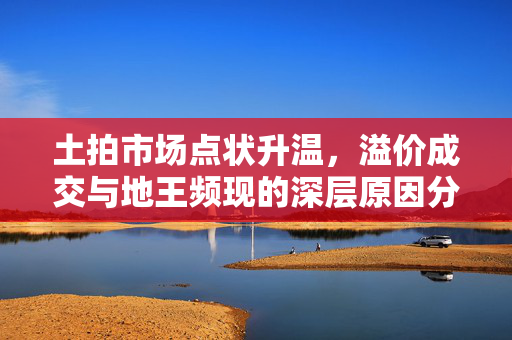 土拍市场点状升温，溢价成交与地王频现的深层原因分析