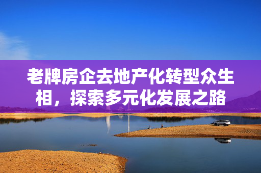 老牌房企去地产化转型众生相，探索多元化发展之路