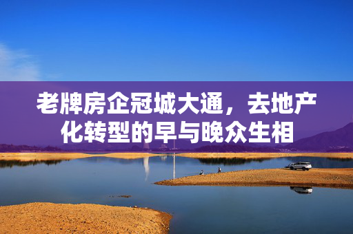 老牌房企冠城大通，去地产化转型的早与晚众生相