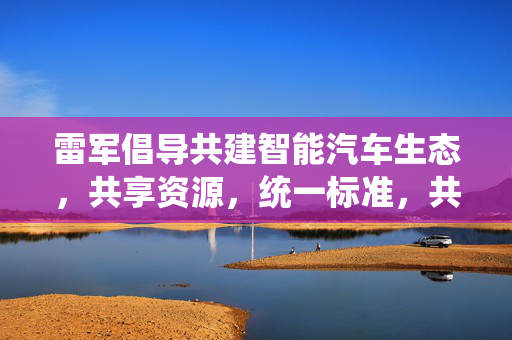 雷军倡导共建智能汽车生态，共享资源，统一标准，共创未来智能出行新篇章