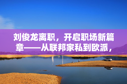 刘俊龙离职，开启职场新篇章——从联邦家私到欧派，富奥斯门窗营销总经理的未来展望