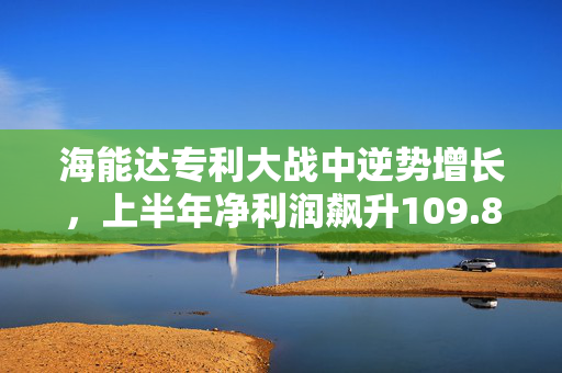 海能达专利大战中逆势增长，上半年净利润飙升109.8%但净现金流大幅下降