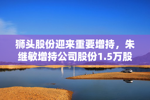 狮头股份迎来重要增持，朱继敏增持公司股份1.5万股