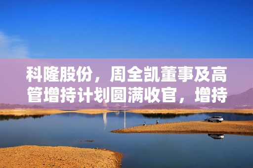 科隆股份，周全凯董事及高管增持计划圆满收官，增持4.62万股