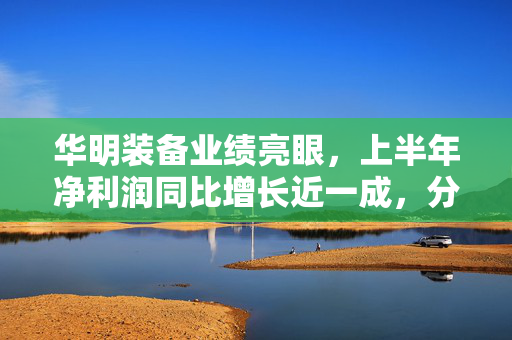 华明装备业绩亮眼，上半年净利润同比增长近一成，分红计划备受市场期待