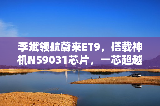 李斌领航蔚来ET9，搭载神机NS9031芯片，一芯超越四倍Orin X性能