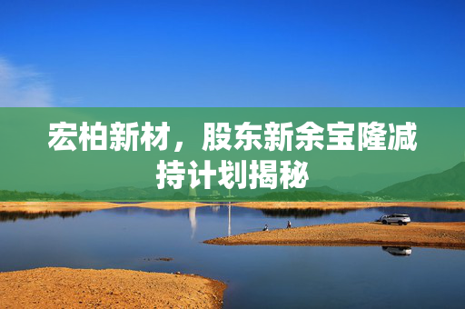 宏柏新材，股东新余宝隆减持计划揭秘