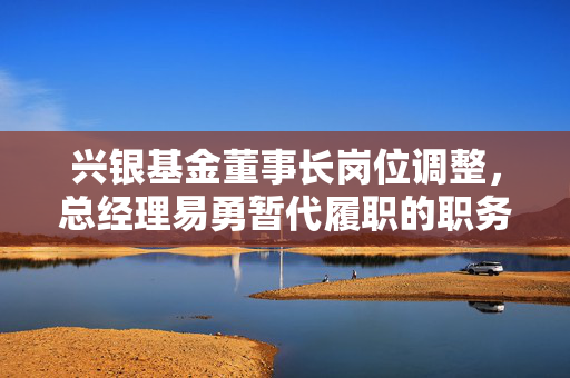 兴银基金董事长岗位调整，总经理易勇暂代履职的职务调整情况