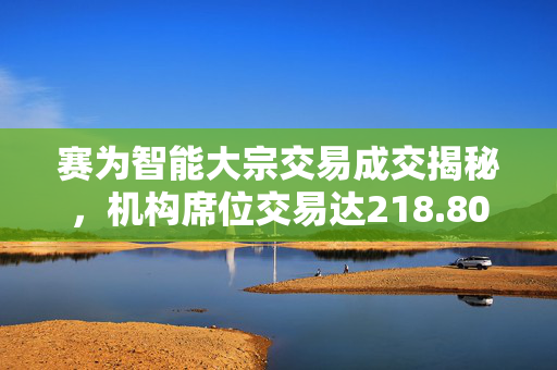 赛为智能大宗交易成交揭秘，机构席位交易达218.80万元