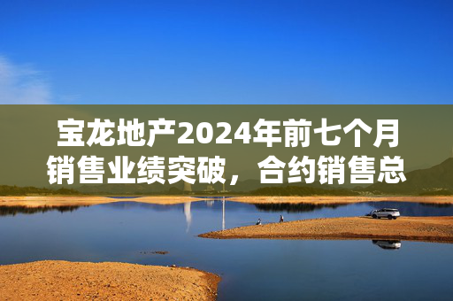 宝龙地产2024年前七个月销售业绩突破，合约销售总额达83.88亿元