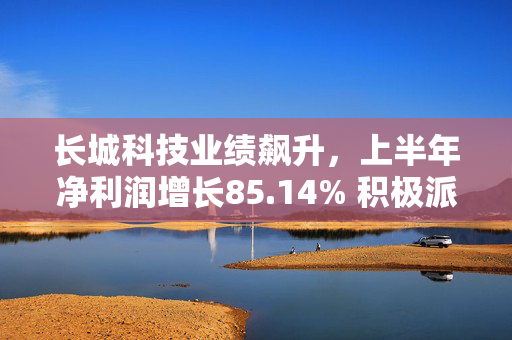 长城科技业绩飙升，上半年净利润增长85.14% 积极派息回馈股东