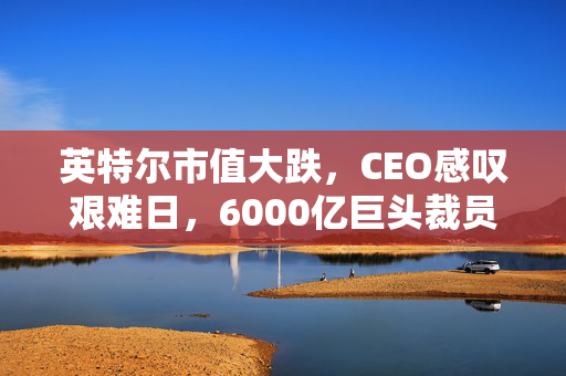 英特尔市值大跌，CEO感叹艰难日，6000亿巨头裁员潮，市值蒸发2320亿元