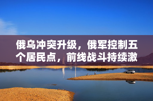 俄乌冲突升级，俄军控制五个居民点，前线战斗持续激烈