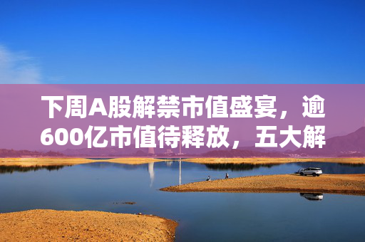 下周A股解禁市值盛宴，逾600亿市值待释放，五大解禁巨头揭晓